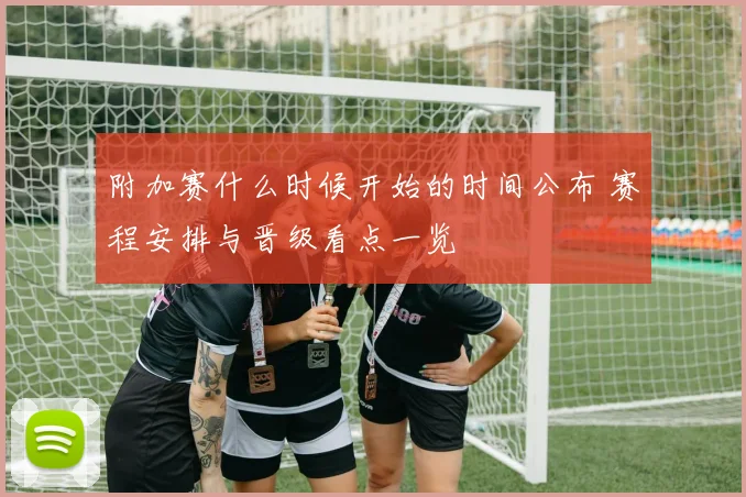 附加赛什么时候开始的时间公布 赛程安排与晋级看点一览