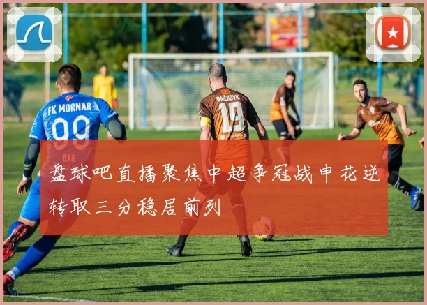盘球吧直播聚焦中超争冠战申花逆转取三分稳居前列