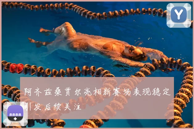阿齐兹桑贾尔亮相新赛场表现稳定引发后续关注
