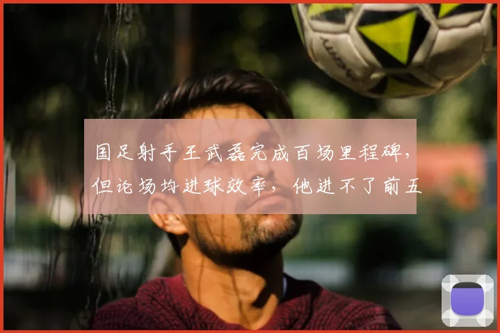 国足射手王武磊完成百场里程碑，但论场均进球效率，他进不了前五