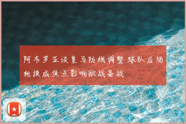 阿韦罗亚谈皇马防线调整 球队后场轮换成焦点影响欧战备战