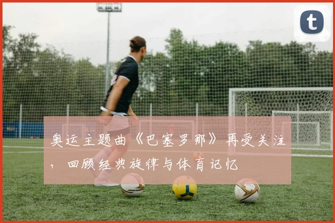 奥运主题曲《巴塞罗那》再受关注，回顾经典旋律与体育记忆
