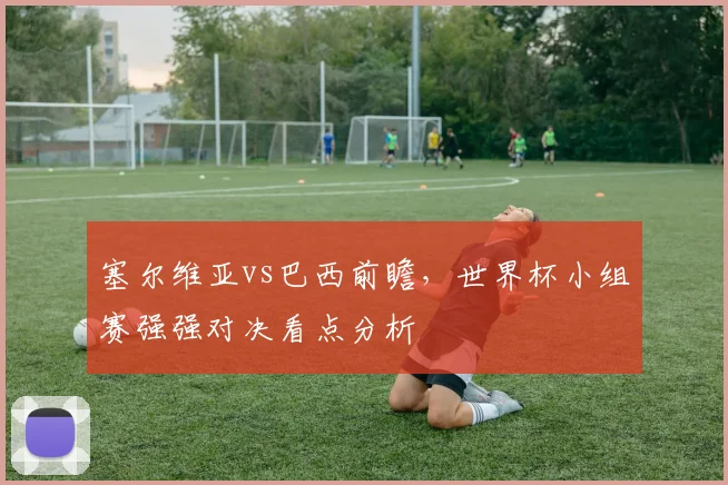 塞尔维亚vs巴西前瞻，世界杯小组赛强强对决看点分析