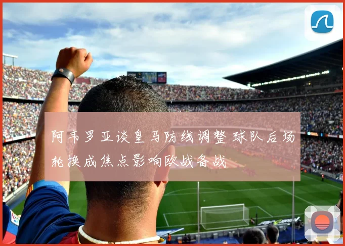 阿韦罗亚谈皇马防线调整 球队后场轮换成焦点影响欧战备战