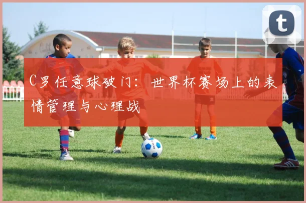 C罗任意球破门:世界杯赛场上的表情管理与心理战