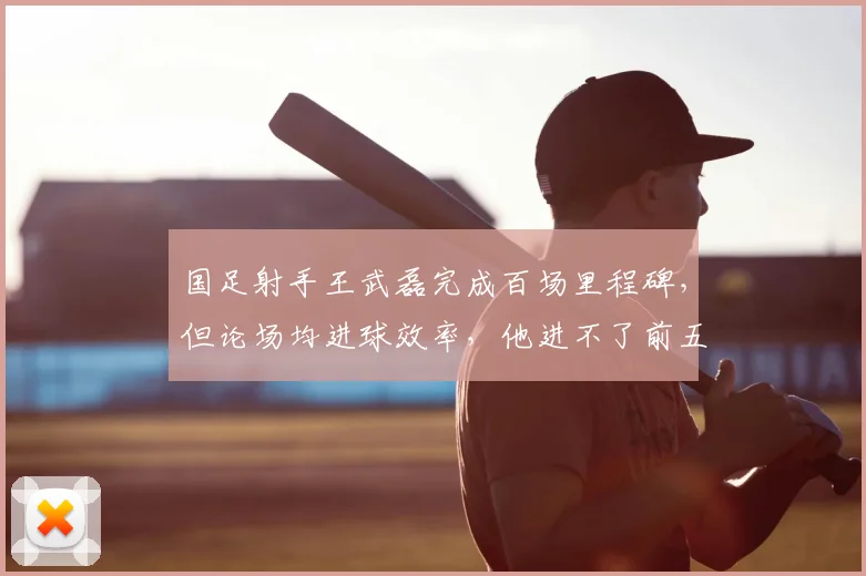 国足射手王武磊完成百场里程碑，但论场均进球效率，他进不了前五