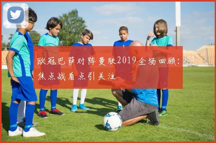 欧冠巴萨对阵曼联2019全场回顾：焦点战看点引关注