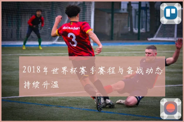 2018年世界杯赛季赛程与备战动态持续升温