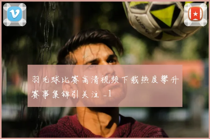 羽毛球比赛高清视频下载热度攀升赛事集锦引关注 _1