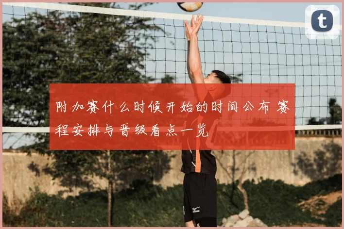 附加赛什么时候开始的时间公布 赛程安排与晋级看点一览