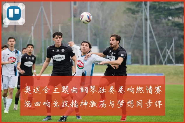 奥运会主题曲钢琴独奏奏响燃情赛场回响竞技精神激荡与梦想同步律动