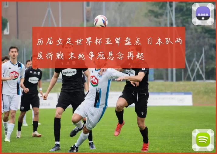 历届女足世界杯亚军盘点 日本队两度折戟 末轮争冠悬念再起