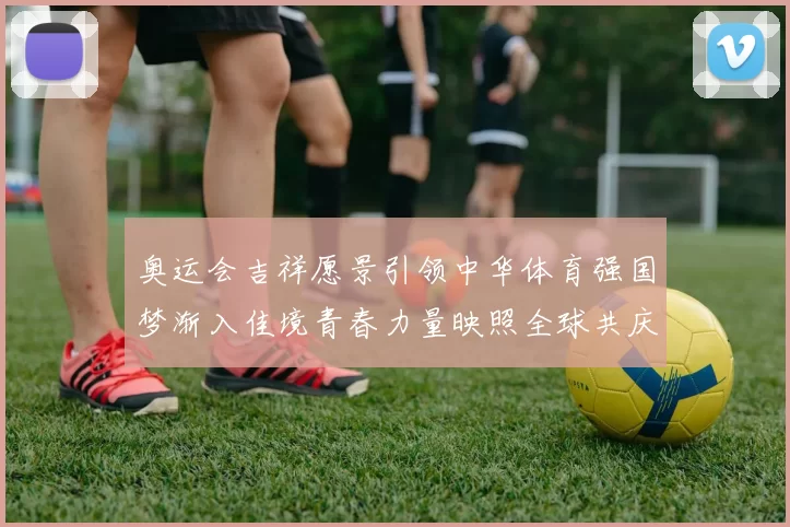 奥运会吉祥愿景引领中华体育强国梦渐入佳境青春力量映照全球共庆