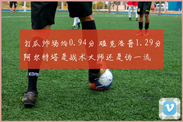 打瓜帅场均0.94分 碰克洛普1.29分阿尔特塔是战术大师还是伪一流