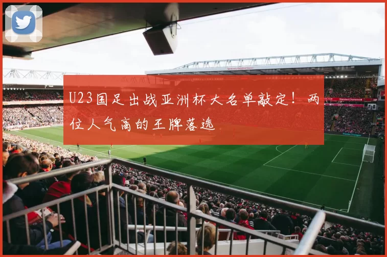 U23国足出战亚洲杯大名单敲定!两位人气高的王牌落选