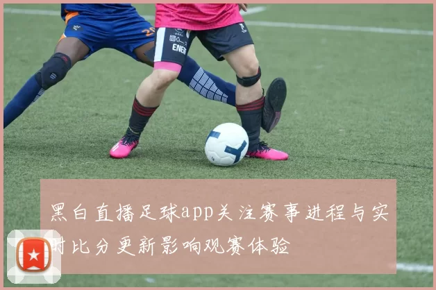 黑白直播足球app关注赛事进程与实时比分更新影响观赛体验