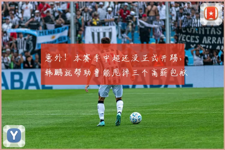 意外!本赛季中超还没正式开踢,韩鹏就帮助鲁能甩掉三个高薪包袱