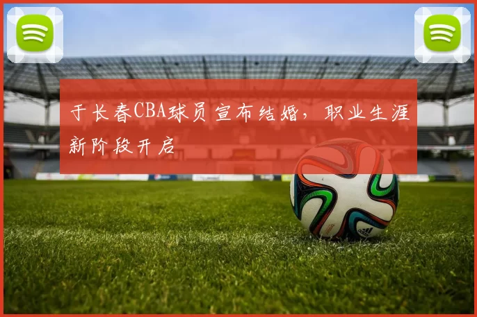 于长春CBA球员宣布结婚,职业生涯新阶段开启
