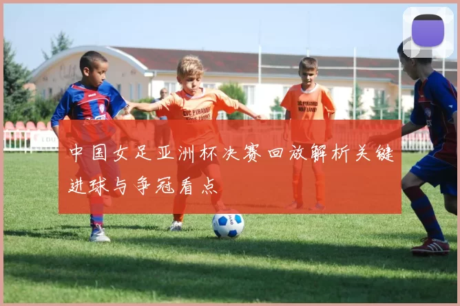 中国女足亚洲杯决赛回放解析关键进球与争冠看点
