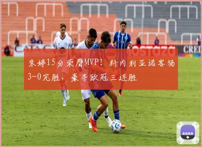 朱婷15分荣膺MVP！科内利亚诺客场3-0完胜，豪夺欧冠三连胜