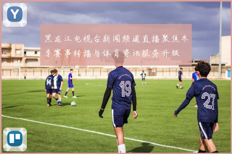 黑龙江电视台新闻频道直播聚焦冬季赛事转播与体育资讯服务升级