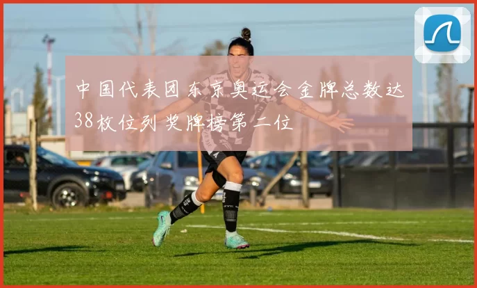 中国代表团东京奥运会金牌总数达38枚位列奖牌榜第二位
