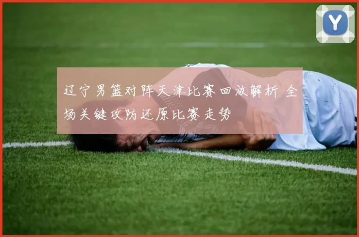 辽宁男篮对阵天津比赛回放解析 全场关键攻防还原比赛走势