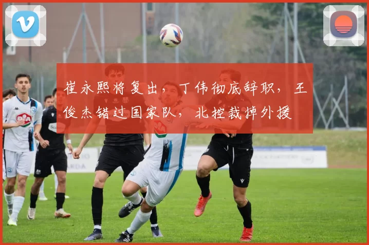 崔永熙将复出，丁伟彻底辞职，王俊杰错过国家队，北控裁掉外援