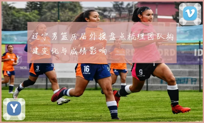 辽宁男篮历届外援盘点梳理团队构建变化与成绩影响