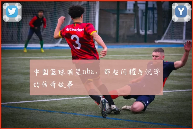 中国篮球明星nba,那些闪耀与沉浮的传奇故事