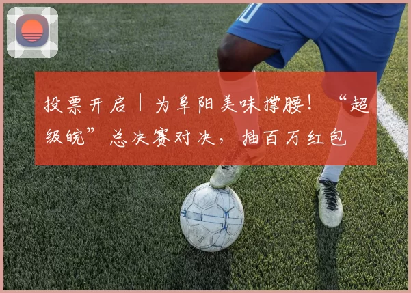 投票开启｜为阜阳美味撑腰！“超级皖”总决赛对决，抽百万红包