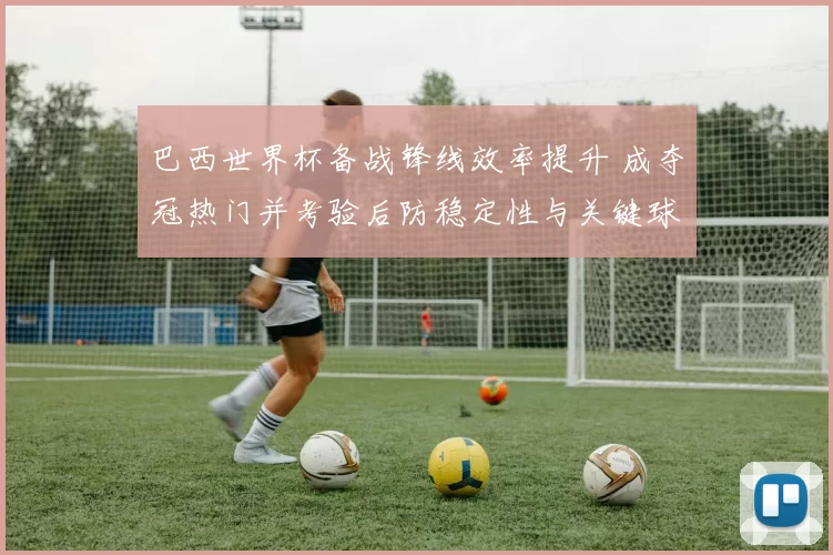 巴西世界杯备战锋线效率提升 成夺冠热门并考验后防稳定性与关键球员发挥