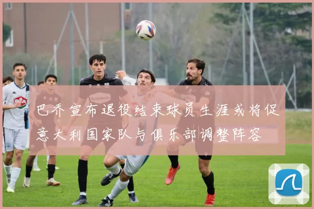 巴乔宣布退役结束球员生涯或将促意大利国家队与俱乐部调整阵容