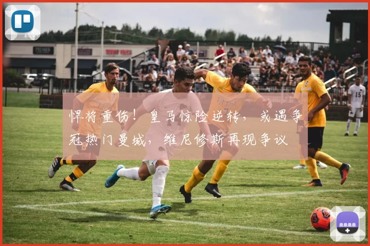 悍将重伤！皇马惊险逆转，或遇争冠热门曼城，维尼修斯再现争议