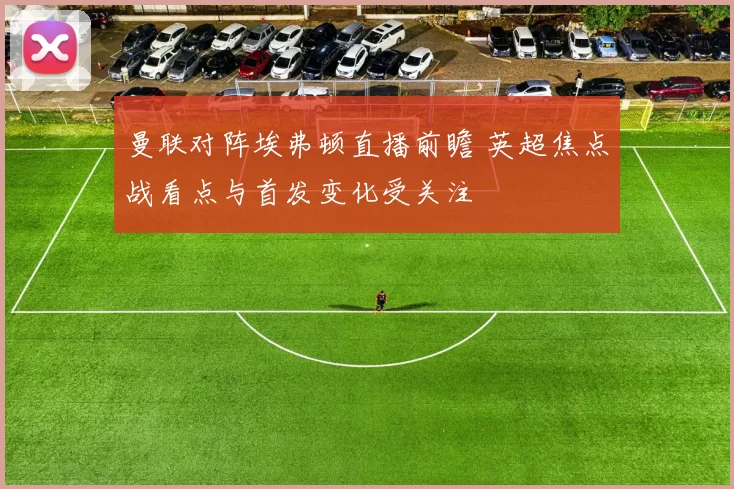 曼联对阵埃弗顿直播前瞻 英超焦点战看点与首发变化受关注
