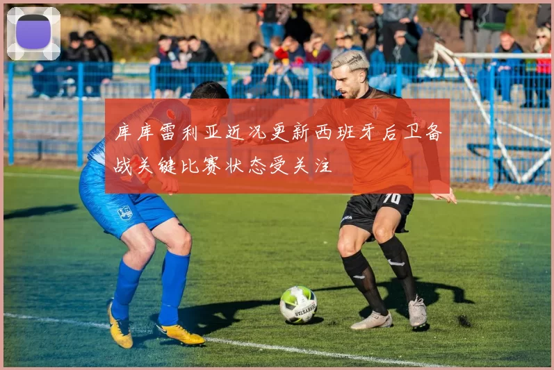 库库雷利亚近况更新西班牙后卫备战关键比赛状态受关注