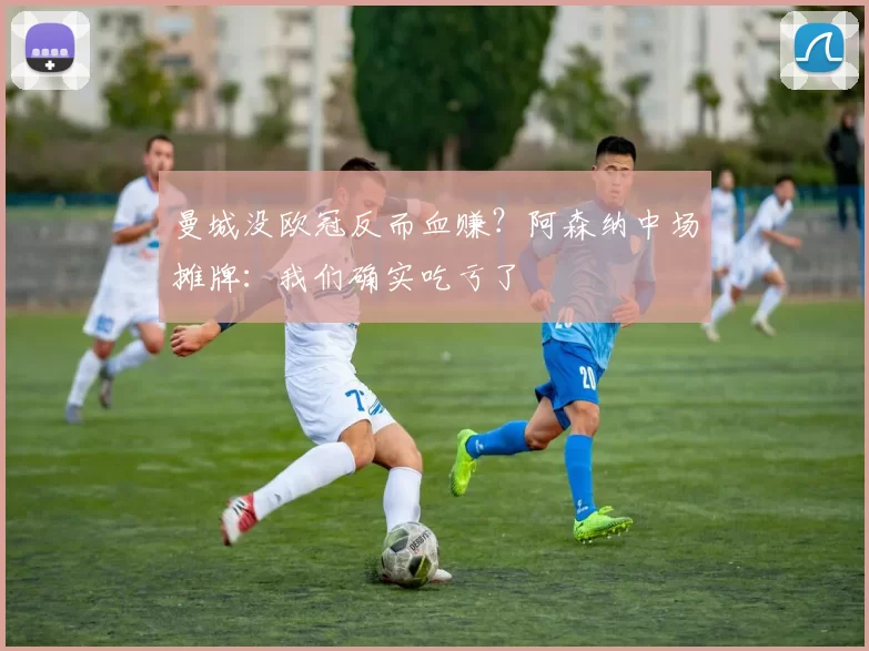 曼城没欧冠反而血赚?阿森纳中场摊牌:我们确实吃亏了