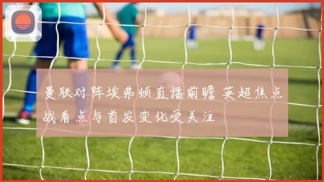 曼联对阵埃弗顿直播前瞻 英超焦点战看点与首发变化受关注