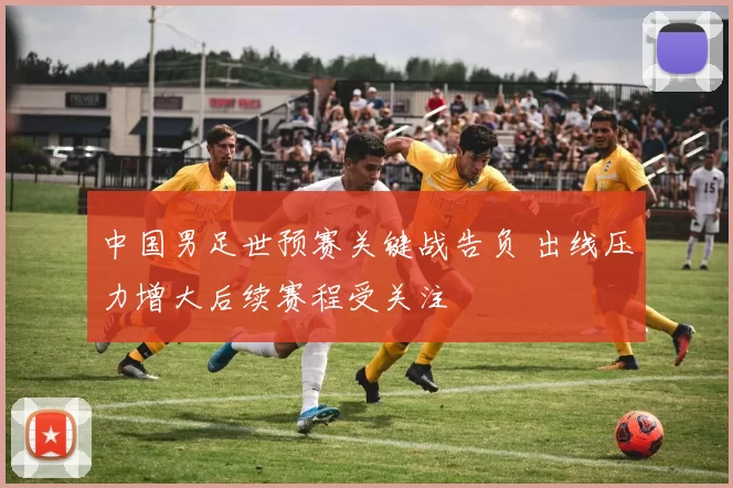 中国男足世预赛关键战告负 出线压力增大后续赛程受关注