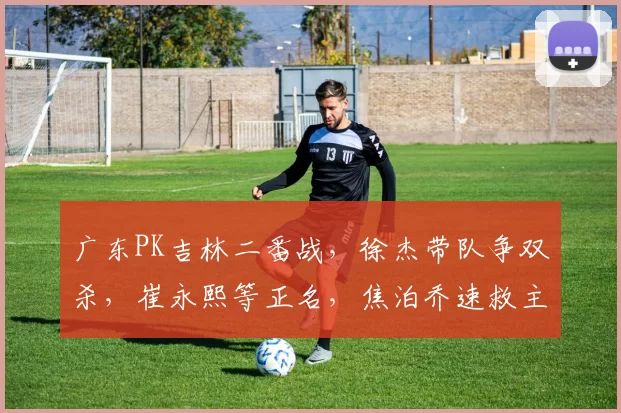 广东PK吉林二番战,徐杰带队争双杀,崔永熙等正名,焦泊乔速救主