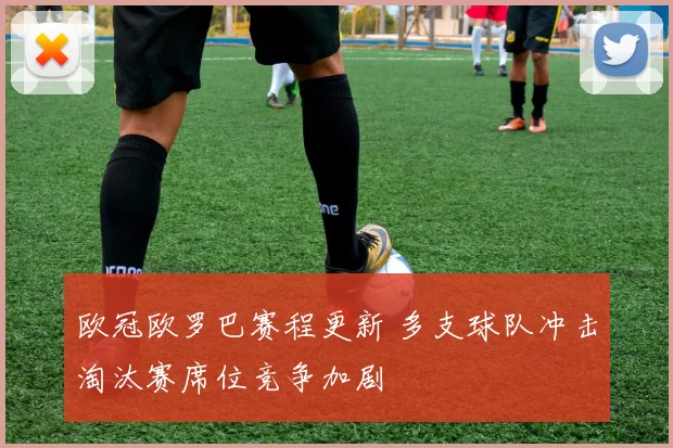 欧冠欧罗巴赛程更新 多支球队冲击淘汰赛席位竞争加剧