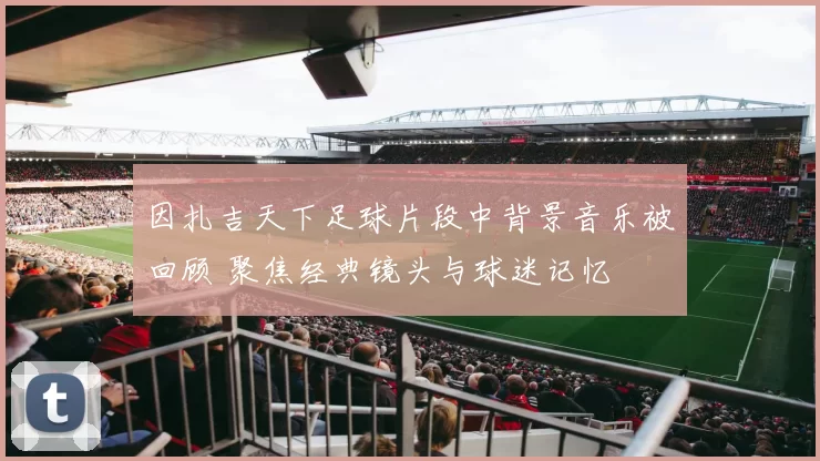 因扎吉天下足球片段中背景音乐被回顾 聚焦经典镜头与球迷记忆