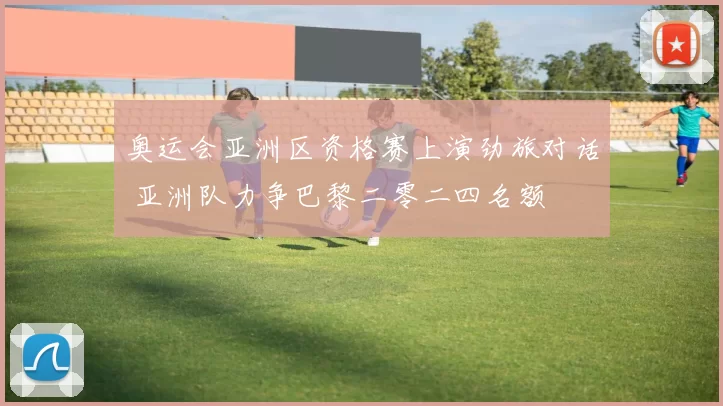 奥运会亚洲区资格赛上演劲旅对话 亚洲队力争巴黎二零二四名额