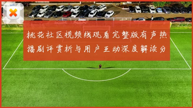 桃花社区视频线观看完整版有声热播剧评赏析与用户互动深度解读分享