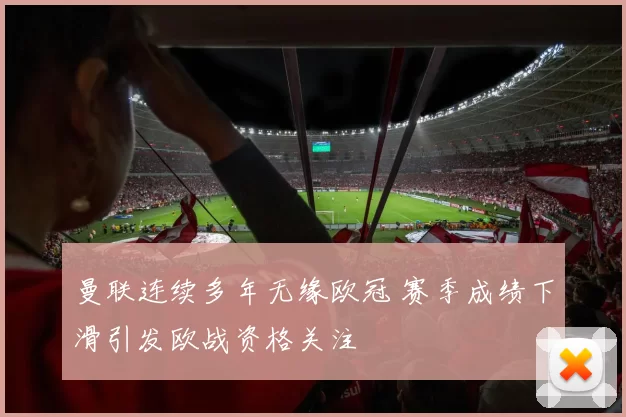 曼联连续多年无缘欧冠 赛季成绩下滑引发欧战资格关注