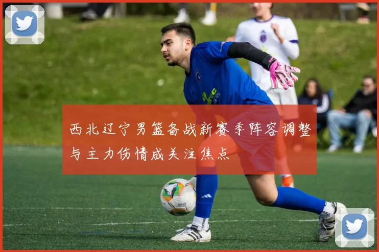 西北辽宁男篮备战新赛季阵容调整与主力伤情成关注焦点