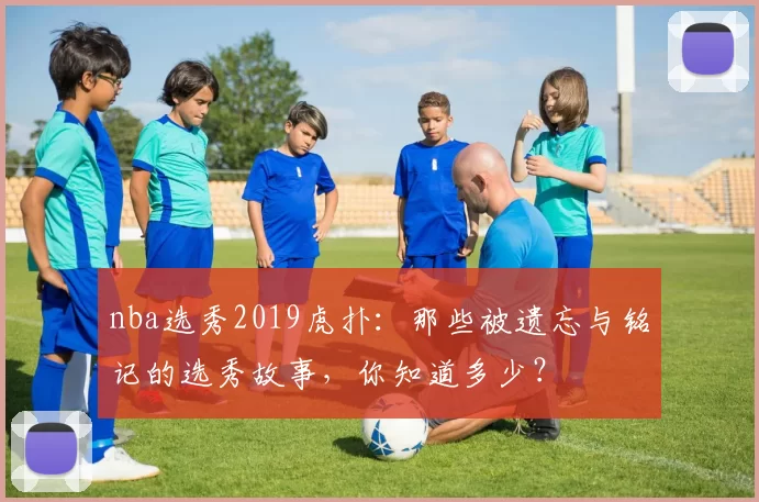 nba选秀2019虎扑：那些被遗忘与铭记的选秀故事，你知道多少？