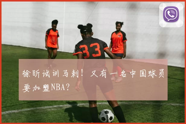 徐昕试训马刺！又有一名中国球员要加盟NBA？