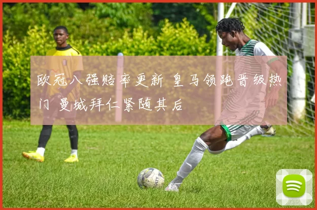 欧冠八强赔率更新 皇马领跑晋级热门 曼城拜仁紧随其后