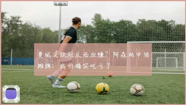 曼城没欧冠反而血赚？阿森纳中场摊牌：我们确实吃亏了